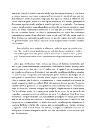plesmente irrazoável acreditar que se o adulto agiu livremente ao espancar brutalmen‐te 
e matar a criança inocente, o seu desenvolvimento moral e espiritual teria sido per‐manentemente 
frustrado caso fosse impedido de a espancar e matar. E é também irra‐zoável 
acreditar que há justificação moral para permitir tal acto mesmo que impedi‐lo 
diminua de alguma maneira a odisseia moral e espiritual do perpetrador. E no caso do 
corço, é simplesmente irrazoável acreditar que impedir que ficasse gravemente quei‐mado, 
ou pondo misericordiosamente fim à sua vida para não sofrer intensamente 
durante vários dias, abalaria de tal modo a nossa confiança na ordem da natureza que 
esqueceríamos o nosso desenvolvimento moral e espiritual. Hick não parece insciente 
desta limitação da sua teodiceia, pelo menos no que diz respeito aos males naturais. 
No que diz respeito à dor humana devida a causas independentes do arbítrio humano, 
Hick comenta: 
Respondendo a isto, a teodiceia, se sabiamente conduzida, segue um caminho nega‐tivo. 
Não é possível mostrar positivamente que cada item de dor humana serve o objec‐tivo 
de Deus; por outro lado, parece possível mostrar que o objectivo divino […] não 
podia fazer‐se cumprir num mundo concebido como um paraíso hedonista permanen‐te. 
131 
10 
Vimos que a teodiceia de Hick é incapaz de nos dar um bem que justificaria a per‐missão, 
por um ser omnipotente e omnisciente, do sofrimento intenso do corço ou do 
sofrimento atroz da criança inocente. O melhor que Hick pode fazer é argumentar que 
um mundo completamente destituído de mal natural e moral impossibilitaria a realiza‐ção 
dos bens que Hick postula como justificações para a permissão do mal por um ser 
omnipotente e omnisciente. Todavia, como impedir o sofrimento do corço ou da 
criança inocente não destituiria completamente o nosso mundo de mal natural ou 
moral, o argumento tudo‐ou‐nada de Hick não responde à nossa questão. Tão‐pouco 
adiantará afirmar que se um ser omnipotente e omnisciente impedisse o sofrimento do 
corço ou da criança inocente seria por isso obrigado a impedir todos os outros males. 
Pois se o fizesse, como Hick argumentou, podia dar‐se o caso de pararmos de nos 
empenhar consideravelmente na edificação da alma. A teodiceia de Hick deixa‐nos o 
problema de ser perfeitamente razoável acreditar que alguns dos males que ocorrem 
podiam ser impedidos sem diminuir o nosso desenvolvimento moral e espiritual nem 
comprometer a nossa confiança no funcionamento do mundo segundo leis naturais. A 
teodiceia de Hick, portanto, não consegue dar‐nos uma razão para rejeitar a premissa 
1, segundo a qual existem males sem sentido, exemplos de sofrimento que um ser 
omnipotente e omnisciente podia impedir sem com isso impedir a ocorrência de qual‐quer 
bem superior. 
 