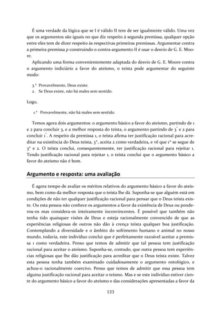 É uma verdade da lógica que se I é válido II tem de ser igualmente válido. Uma vez 
que os argumentos são iguais no que diz respeito à segunda premissa, qualquer opção 
entre eles tem de dizer respeito às respectivas primeiras premissas. Argumentar contra 
a primeira premissa p construindo o contra‐argumento II é usar o desvio de G. E. Moo‐re. 
Aplicando uma forma convenientemente adaptada do desvio de G. E. Moore contra 
o argumento indiciário a favor do ateísmo, o teísta pode argumentar do seguinte 
modo: 
3.* Provavelmente, Deus existe. 
2. Se Deus existe, não há males sem sentido. 
Logo, 
1.* Provavelmente, não há males sem sentido. 
Temos agora dois argumentos: o argumento básico a favor do ateísmo, partindo de 1 
e 2 para concluir 3, e a melhor resposta do teísta, o argumento partindo de 3* e 2 para 
concluir 1*. A respeito da premissa 1, o teísta afirma ter justificação racional para acre‐ditar 
na existência do Deus teísta, 3*, aceita 2 como verdadeira, e vê que 1* se segue de 
3* e 2. O teísta conclui, consequentemente, ter justificação racional para rejeitar 1. 
Tendo justificação racional para rejeitar 1, o teísta conclui que o argumento básico a 
favor do ateísmo não é bom. 
Argumento e resposta: uma avaliação 
É agora tempo de avaliar os méritos relativos do argumento básico a favor do ateís‐mo, 
bem como da melhor resposta que o teísta lhe dá. Suponha‐se que alguém está em 
condições de não ter qualquer justificação racional para pensar que o Deus teísta exis‐te. 
Ou esta pessoa não conhece os argumentos a favor da existência de Deus ou ponde‐rou‐ 
os mas considera‐os inteiramente inconvincentes. É possível que também não 
tenha tido quaisquer visões de Deus e esteja racionalmente convencido de que as 
experiências religiosas de outros não dão à crença teísta qualquer boa justificação. 
Contemplando a diversidade e o âmbito do sofrimento humano e animal no nosso 
mundo, todavia, este indivíduo conclui que é perfeitamente razoável aceitar a premis‐sa 
1 como verdadeira. Penso que temos de admitir que tal pessoa tem justificação 
racional para aceitar o ateísmo. Suponha‐se, contudo, que outra pessoa tem experiên‐cias 
religiosas que lhe dão justificação para acreditar que o Deus teísta existe. Talvez 
esta pessoa tenha também examinado cuidadosamente o argumento ontológico, e 
achou‐o racionalmente coercivo. Penso que temos de admitir que essa pessoa tem 
alguma justificação racional para aceitar o teísmo. Mas e se este indivíduo estiver cien‐te 
do argumento básico a favor do ateísmo e das considerações apresentadas a favor da 
133 
 