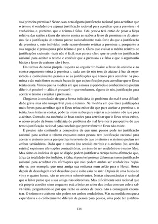 sua primeira premissa? Nesse caso, terá alguma justificação racional para acreditar que 
o teísmo é verdadeiro e alguma justificação racional para acreditar que a premissa 1 é 
verdadeira, e, portanto, que o teísmo é falso. Esta pessoa terá então de pesar a força 
relativa das razões a favor do teísmo contra as razões a favor da premissa 1 e do ateís‐mo. 
Se a justificação do teísmo parece racionalmente mais forte do que a justificação 
da premissa 1, este indivíduo pode razoavelmente rejeitar a premissa 1, porquanto a 
sua negação é pressuposta pelo teísmo e por 2. Claro que avaliar o mérito relativo de 
justificações racionais rivais não é fácil, mas parece claro que se pode ter justificação 
racional para aceitar o teísmo e concluir que a premissa 1 é falsa e que o argumento 
básico a favor do ateísmo não é bom. 
Em termos da nossa própria resposta ao argumento básico a favor do ateísmo e ao 
contra‐argumento teísta à premissa 1, cada um de nós tem de ajuizar à luz da expe‐riência 
e conhecimento pessoais se as justificações que temos para acreditar na pre‐missa 
1 são mais fortes ou mais fracas do que as justificações para acreditar que o Deus 
teísta existe. Vimos que na medida em que a nossa experiência e conhecimento podem 
diferir, é possível — aliás, é provável — que tenhamos, alguns de nós, justificação para 
aceitar o teísmo e rejeitar a premissa 1. 
Chegámos à conclusão de que a forma indiciária do problema do mal é uma dificul‐dade 
grave mas não insuperável para o teísmo. Na medida em que tiver justificações 
mais fortes para acreditar que o Deus teísta existe do que para aceitar a premissa 1, o 
teísta, bem feitas as contas, pode ter mais razões para rejeitar a premissa 1 do que para 
a aceitar. Contudo, na ausência de boas razões para acreditar que o Deus teísta existe, 
o nosso estudo da forma indiciária do problema do mal leva‐nos à perspectiva de que 
temos justificação racional para concluir que provavelmente Deus não existe. 
É preciso não confundir a perspectiva de que uma pessoa pode ter justificação 
racional para aceitar o teísmo enquanto outra pessoa tem justificação racional para 
aceitar o ateísmo com a perspectiva incoerente de que o teísmo e o ateísmo podem ser 
ambos verdadeiros. Dado que o teísmo (no sentido estrito) e o ateísmo (no sentido 
estrito) exprimem afirmações contraditórias, um tem de ser verdadeiro e o outro falso. 
Mas como os indícios de que se dispõe podem justificar a crença numa afirmação que, 
à luz da totalidade dos indícios, é falsa, é possível pessoas diferentes terem justificação 
racional para acreditar em afirmações que não podem ambas ser verdadeiras. Supo‐nha‐ 
se, por exemplo, que uma amiga sua embarca num avião para o Havai. Horas 
depois da descolagem você descobre que o avião caiu no mar. Depois de uma busca de 
vinte e quatro horas, não se encontra sobreviventes. Nestas circunstâncias é racional 
que o leitor pense que a sua amiga não sobreviveu. Mas dificilmente será racional que 
ela própria acredite nisso enquanto está a boiar ao sabor das ondas com um colete sal‐va‐ 
vidas, perguntando‐se por que razão os aviões de busca não a conseguem encon‐trar. 
O teísmo e o ateísmo não podem ser ambos verdadeiros. Mas na medida em que a 
experiência e o conhecimento diferem de pessoa para pessoa, uma pode ter justifica‐ 
134 
 