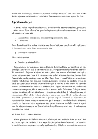 assim, uma sustentação racional ao ateísmo, a crença de que o Deus teísta não existe. 
Temos agora de examinar cada uma destas formas do problema com algum detalhe. 
O problema lógico 
A forma lógica do problema implica a inconsistência interna do teísmo, porquanto 
o teísta aceita duas afirmações que são logicamente inconsistentes entre si. As duas 
afirmações em causa são: 
1. Deus existe e é omnipotente, omnisciente e perfeitamente bom. 
2. O mal existe. 
Estas duas afirmações, insiste o defensor da forma lógica do problema, são logicamen‐te 
inconsistentes entre si, do mesmo modo que 
117 
3. Este objecto é vermelho. 
é inconsistente com 
4. Este objecto não é colorido. 
Suponhamos, por enquanto, que o defensor da forma lógica do problema do mal 
conseguia provar‐nos que as afirmações 1 e 2 são logicamente inconsistentes entre si. 
Seríamos então forçados a rejeitar ou 1 ou 2, visto que se duas afirmações são logica‐mente 
inconsistentes entre si, é impossível que ambas sejam verdadeiras. Se uma delas 
é verdadeira, então a outra tem de ser falsa. Além disso, como dificilmente poderíamos 
negar a realidade do mal no nosso mundo, parece que teríamos de rejeitar a crença no 
deus teísta; seríamos levados à conclusão de que o ateísmo é verdadeiro. Na verdade, 
mesmo sendo tentados a rejeitar 2, restando‐nos a opção de acreditar em 1, esta não é 
uma tentação a que os teístas na sua maioria possam ceder facilmente. Pois que na sua 
maioria os teístas aderem a tradições religiosas que dão ênfase à realidade do mal no 
nosso mundo. Na tradição judaico‐cristã, por exemplo, o homicídio é considerado uma 
acção má e pecaminosa, e dificilmente se poderá negar a ocorrência de homicídios no 
nosso mundo. Então, como os teístas em geral aceitam a realidade do mal no nosso 
mundo e a destacam, seria algo desastroso para o teísmo se estabelecêssemos aquela 
que é a afirmação central da forma lógica do problema do mal: que 1 é logicamente 
inconsistente com 2. 
Estabelecendo a inconsistência 
Como podemos estabelecer que duas afirmações são inconsistentes entre si? Por 
vezes não é preciso estabelecer seja o que for, porque as duas afirmações contradizem‐se 
explicitamente, como, por exemplo, as afirmações: «Elisabete tem mais de um metro 
 