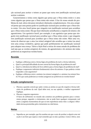 ção racional para aceitar o teísmo ao passo que outra tem justificação racional para 
aceitar o ateísmo. 
Caracterizámos o teísta como alguém que pensa que o Deus teísta existe e o ateu 
como alguém que pensa que o Deus teísta não existe. À luz do nosso estudo do pro‐blema 
do mal, talvez devamos introduzir distinções complementares. Um ateu amigá‐vel 
pensa que uma pessoa pode ter justificação racional para acreditar que o Deus teís‐ta 
existe. Um ateu hostil pensa que ninguém tem justificação racional para acreditar 
que o Deus teísta existe. Há que fazer distinções semelhantes a respeito do teísmo e do 
agnosticismo. Um agnóstico hostil, por exemplo, é um agnóstico que pensa que nin‐guém 
tem justificação racional para acreditar que o Deus teísta existe e que ninguém 
tem justificação racional para acreditar que o Deus teísta não existe. Mais uma vez, 
temos de observar que o ateu (ou teísta) amigável não acredita que o teísta (ou ateu) 
tem uma crença verdadeira, apenas que pode perfeitamente ter justificação racional 
para adoptar essa crença. Talvez a lição final a retirar do nosso estudo do problema do 
mal seja que as versões amigáveis do teísmo, do agnosticismo e do ateísmo são todas 
preferíveis às respectivas versões hostis. 
Revisão 
1. Explique a diferença entre a forma lógica do problema do mal e a forma indiciária. 
2. Qual é a principal dificuldade da tese central da forma lógica do problema do mal? 
3. Qual é a relevância da defesa do livre‐arbítrio para a forma lógica do problema do mal? 
4. Explique o argumento indiciário fundamental a favor do ateísmo. O que poderia o teísta 
135 
responder a este argumento? 
5. Explique a diferença entre o ateísmo (ou teísmo) amigável e o ateísmo (ou teísmo) hos‐til. 
Por que razão poderiam as versões amigáveis ser preferíveis às versões hostis? 
Estudo complementar 
1. Discuta a questão central que opõe o teísta ao ateísta no que diz respeito à forma indi‐ciária 
do problema do mal. Qual deles terá, na sua opinião, o melhor argumento? 
Explique. 
2. Discuta o seguinte argumento: 
O facto do sofrimento no mundo não constitui um problema genuíno para o cristia‐nismo 
porque, segundo o cristianismo, não se pode fazer qualquer comparação real 
entre a angústia momentânea de que se tem experiência nesta vida e a alegria e felici‐dade 
eternas prometidas pelo cristianismo na vida futura. 
Notas 
1. Suponha‐se, por exemplo, que há ocasiões em que o acto de perdoar a alguém uma má 
acção é um bem que supera o mal cometido que se está a perdoar. Como é óbvio, nem 
 