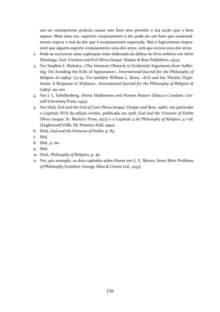 um ser omnipotente poderia causar este bem sem permitir a má acção que o bem 
supera. Mais uma vez, suportar corajosamente a dor pode ser um bem que ocasional‐mente 
supera o mal da dor que é corajosamente suportada. Mas é logicamente impos‐sível 
que alguém suporte corajosamente uma dor atroz, sem que ocorra uma dor atroz. 
2. Pode‐se encontrar uma explicação mais elaborada da defesa do livre‐arbítrio em Alvin 
Plantinga, God, Freedom and Evil (Nova Iorque: Harper & Row Publishers, 1974). 
3. Ver Stephen J. Wykstra, «The Humean Obstacle to Evidential Arguments from Suffer‐ing: 
On Avoiding the Evils of Appearance», International Journal for the Philosophy of 
Religion 16 (1984): 73–93. Ver também William L. Rowe, «Evil and the Theistic Hypo‐thesis: 
A Response to Wykstra», International Journal for the Philosophy of Religion 16 
136 
(1984): 95–100. 
4. Ver J. L. Schellenberg, Divine Hiddenness and Human Reason (Ithaca e Londres: Cor‐nell 
University Press, 1993). 
5. Ver Hick: Evil and the God of Love (Nova Iorque: Harper and Row, 1966), em particular 
o Capítulo XVII da edição revista, publicada em 1978, God and the Universe of Faiths 
(Nova Iorque: St. Martin's Press, 1973) e o Capítulo 4 de Philosophy of Religion, 4.ª ed. 
(Englewood Cliffs, NJ: Prentice‐Hall, 1990). 
6. Hick, God and the Universe of Faiths, p. 85. 
7. Ibid. 
8. Ibid., p. 60. 
9. Ibid. 
10. Hick, Philosophy of Religion, p. 46. 
11. Ver, por exemplo, os dois capítulos sobre Hume em G. E. Moore, Some Main Problems 
of Philosophy (Londres: George Allen & Unwin Ltd., 1953). 
