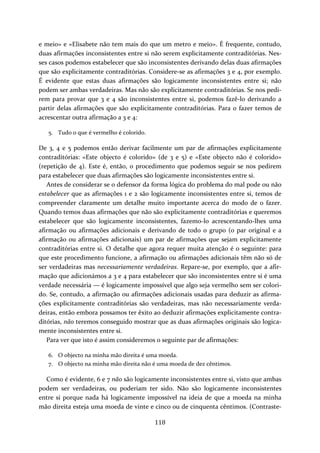 e meio» e «Elisabete não tem mais do que um metro e meio». É frequente, contudo, 
duas afirmações inconsistentes entre si não serem explicitamente contraditórias. Nes‐ses 
casos podemos estabelecer que são inconsistentes derivando delas duas afirmações 
que são explicitamente contraditórias. Considere‐se as afirmações 3 e 4, por exemplo. 
É evidente que estas duas afirmações são logicamente inconsistentes entre si; não 
podem ser ambas verdadeiras. Mas não são explicitamente contraditórias. Se nos pedi‐rem 
para provar que 3 e 4 são inconsistentes entre si, podemos fazê‐lo derivando a 
partir delas afirmações que são explicitamente contraditórias. Para o fazer temos de 
acrescentar outra afirmação a 3 e 4: 
118 
5. Tudo o que é vermelho é colorido. 
De 3, 4 e 5 podemos então derivar facilmente um par de afirmações explicitamente 
contraditórias: «Este objecto é colorido» (de 3 e 5) e «Este objecto não é colorido» 
(repetição de 4). Este é, então, o procedimento que podemos seguir se nos pedirem 
para estabelecer que duas afirmações são logicamente inconsistentes entre si. 
Antes de considerar se o defensor da forma lógica do problema do mal pode ou não 
estabelecer que as afirmações 1 e 2 são logicamente inconsistentes entre si, temos de 
compreender claramente um detalhe muito importante acerca do modo de o fazer. 
Quando temos duas afirmações que não são explicitamente contraditórias e queremos 
estabelecer que são logicamente inconsistentes, fazemo‐lo acrescentando‐lhes uma 
afirmação ou afirmações adicionais e derivando de todo o grupo (o par original e a 
afirmação ou afirmações adicionais) um par de afirmações que sejam explicitamente 
contraditórias entre si. O detalhe que agora requer muita atenção é o seguinte: para 
que este procedimento funcione, a afirmação ou afirmações adicionais têm não só de 
ser verdadeiras mas necessariamente verdadeiras. Repare‐se, por exemplo, que a afir‐mação 
que adicionámos a 3 e 4 para estabelecer que são inconsistentes entre si é uma 
verdade necessária — é logicamente impossível que algo seja vermelho sem ser colori‐do. 
Se, contudo, a afirmação ou afirmações adicionais usadas para deduzir as afirma‐ções 
explicitamente contraditórias são verdadeiras, mas não necessariamente verda‐deiras, 
então embora possamos ter êxito ao deduzir afirmações explicitamente contra‐ditórias, 
não teremos conseguido mostrar que as duas afirmações originais são logica‐mente 
inconsistentes entre si. 
Para ver que isto é assim consideremos o seguinte par de afirmações: 
6. O objecto na minha mão direita é uma moeda. 
7. O objecto na minha mão direita não é uma moeda de dez cêntimos. 
Como é evidente, 6 e 7 não são logicamente inconsistentes entre si, visto que ambas 
podem ser verdadeiras, ou poderiam ter sido. Não são logicamente inconsistentes 
entre si porque nada há logicamente impossível na ideia de que a moeda na minha 
mão direita esteja uma moeda de vinte e cinco ou de cinquenta cêntimos. (Contraste‐ 
 