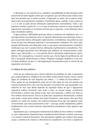 A afirmação 10, ao contrário da 9, considera a possibilidade de determinados males 
estarem de tal modo ligados a bens que os superam, que nem Deus possa realizar esses 
bens sem permitir que os males ocorram. A afirmação 10, então, não só parece verda‐deira 
como necessariamente verdadeira. O problema agora, contudo, é que a partir de 
1, 2 e 10 não se pode derivar afirmações explicitamente contraditórias. Tudo o que 
podemos concluir a partir de 1, 2 e 10 é que os males que existem no nosso mundo são 
logicamente necessários à ocorrência de bens que os superam, e essa afirmação não é 
uma contradição explícita. 
É agora patente a dificuldade geral que afecta as tentativas de estabelecer que 1 e 2 
são logicamente inconsistentes entre si. Quando adicionamos uma afirmação como 9, 
que nos permite derivar afirmações explicitamente contraditórias, não podemos estar 
certos de que essa afirmação adicional é necessariamente verdadeira. Por outro lado, 
quando adicionamos uma afirmação como 10, que parece necessariamente verdadeira, 
verificamos que não é possível derivar afirmações explicitamente contraditórias. Nin‐guém 
conseguiu apresentar uma afirmação que saibamos ser necessariamente verda‐deira 
e que, adicionada a 1 e 2, nos permita derivar afirmações explicitamente contra‐ditórias. 
Por consequência, é razoável concluir que a forma lógica do problema do mal 
não é um grande obstáculo para o teísmo. Ninguém conseguiu estabelecer a tese cen‐tral 
deste problema, de que 1 e 2 são logicamente inconsistentes entre si, através de um 
121 
argumento convincente. 
A «defesa do livre‐arbítrio» 
Antes de nos voltarmos para a forma indiciária do problema do mal, é importante 
que compreendamos a influência de uma defesa tradicional do teísmo contra a forma 
lógica do problema do mal. Segundo esta defesa — a «defesa do livre‐arbítrio» — 
Deus, apesar da sua omnipotência, pode não ter sido capaz de criar um mundo com 
criaturas humanas livres sem com isso permitir a ocorrência de uma quantidade con‐siderável 
de mal. Esta defesa depende da suposição básica de que é logicamente 
impossível realizar livremente uma acção e estar, ao mesmo tempo, causalmente 
determinado a realizar essa mesma acção. Sem esta suposição, a defesa com base no 
livre‐arbítrio desmorona‐se. Pois se se pode estar causalmente determinado a realizar 
uma acção e ainda assim realizar essa acção livremente, então parece claro que Deus 
poderia ter criado um mundo com criaturas humanas livres que não agissem senão 
correctamente, que nunca praticassem o mal — pois que, sendo omnipotente, poderia 
simplesmente criar as suas criaturas e determiná‐las causalmente a fazer apenas o que 
é correcto. 
Suponhamos que o pressuposto fundamental da defesa do livre‐arbítrio é verdadei‐ro, 
que é logicamente impossível estar causalmente determinado a realizar uma acção 
e no entanto realizá‐la livremente. Este pressuposto significa que embora Deus possa 
causar a existência de criaturas e determiná‐las causalmente a ser livres a respeito de 
 