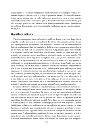 (logicamente) 11 e 12 serem verdadeiras e não haver inconsistência lógica entre as afir‐mações 
do grupo formado por 1, 11, 12 e 13. A questão de a defesa do livre‐arbítrio con‐seguir 
ou não mostrar que 1 e 2 são logicamente consistentes entre si é um assunto 
demasiado complicado e controverso para o desenvolvermos neste livro.2 Mesmo que 
não o consiga, porém, o teísta não tem de se preocupar demasiado com a forma lógica 
do problema do mal, pois, como vimos, ninguém estabeleceu que 1 e 2 são inconsisten‐tes 
123 
entre si. 
O problema indiciário 
Volto‐me agora para a forma indiciária do problema do mal — a forma do problema 
segundo a qual a diversidade e abundância de mal no nosso mundo, embora talvez 
não seja logicamente inconsistente com a existência de Deus, nos dá ainda assim uma 
base racional para acreditar na inexistência do Deus teísta. Ao desenvolver esta forma 
do problema do mal, será útil centrarmo‐nos num mal particular que o nosso mundo 
contenha em considerável abundância. O sofrimento intenso em seres humanos ou 
animais, por exemplo, ocorre quotidiana e abundantemente no nosso mundo. Tal 
sofrimento intenso é um inequívoco exemplo de mal. Claro que se o sofrimento inten‐so 
conduzir a algum bem superior, um bem que não poderíamos obter sem suportar o 
sofrimento em causa, poderíamos concluir que o sofrimento é justificado, mas apesar 
disso continua a ser um mal. Pois não podemos confundir o sofrimento intenso em si e 
por si com as coisas boas a que por vezes conduz ou das quais pode ser uma parte 
necessária. O sofrimento intenso nos seres humanos ou animais é mau em si, é um 
mal, ainda que por vezes se possa justificar em virtude de fazer parte de algum bem, 
ou de conduzir a um bem inalcançável sem esse sofrimento. Por vezes, algo que em si 
é mau pode ser bom como meio, por nos levar a algo que é bom em si. Nesse caso, 
embora continuando a ser um mal em si, o sofrimento intenso nos seres humanos ou 
animais é, não obstante, um mal que se pode ter justificação moral para permitir. 
Encarar o sofrimento intenso nos seres humanos ou animais como um mal intrínse‐co, 
contudo, não significa que a capacidade para ter experiência do sofrimento intenso 
seja em si boa ou má. Como vimos, há alturas em que ter experiência do sofrimento 
intenso é muito útil, na medida em que pode fazer‐nos agir com rapidez no sentido de 
nos afastarmos de situações que nos são prejudiciais. Assim, a capacidade para ter 
experiência de sofrimento intenso é‐nos útil. Além disso, por vezes, uma coisa que em 
si mesma é má (a dor ou o sofrimento intenso) pode servir um bom propósito. A forma 
indiciária do problema do mal baseia‐se em exemplos de sofrimento intenso, em seres 
humanos ou animais, que aparentemente não servem qualquer propósito benéfico. 
Desenvolvemos aqui o argumento centrando‐nos num exemplo de sofrimento animal: 
um corço que fica horrivelmente queimado durante um incêndio provocado pela des‐carga 
de um raio, sofrendo terrivelmente durante cinco dias antes de morrer. Ao con‐trário 
dos seres humanos, não se atribui livre‐arbítrio aos corços, pelo que não pode‐ 
 