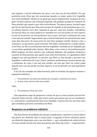 mos imputar o terrível sofrimento do corço a um mau uso do livre‐arbítrio. Por que 
permitiria então Deus que isto acontecesse quando, se existe, podia tê‐lo impedido 
com tanta facilidade? Admite‐se em geral que somos simplesmente incapazes de ima‐ginar 
um bem superior cuja realização dependa, sob qualquer perspectiva razoável, de 
Deus permitir que aquele corço sofra terrivelmente. Tão‐pouco parece razoável supor 
que há um mal imenso que Deus seria incapaz de impedir se não permitisse que o cor‐ço 
sofresse durante cinco dias. Suponha‐se que por «mal sem sentido» entendemos 
um mal que Deus (se existe) poderia ter impedido sem com isso perder um bem superior 
ou sem ter de permitir um mal igualmente mau ou pior. Será que o sofrimento do corço 
é um mal sem sentido? Seguramente que o terrível sofrimento do animal durante esses 
cinco dias não parece do nosso ponto de vista fazer qualquer sentido. Quanto a isto, o 
consenso é, ao que parece, quase universal. Pois dada a omnisciência e o poder absolu‐to 
de Deus, ser‐lhe‐ia extremamente fácil ter impedido o incêndio ou ter impedido que 
o corço fosse apanhado pelas chamas. Além disso, como vimos, é extraordinariamente 
difícil imaginar um bem superior cuja realização dependa, sob qualquer perspectiva 
razoável, de Deus permitir que aquele corço sofra terrivelmente. E é igualmente difícil 
imaginar um mal equivalente, ou até pior, que Deus se visse forçado a permitir caso 
impedisse o sofrimento do corço. Parece, portanto, perfeitamente razoável pensar que 
o sofrimento do corço é um mal sem sentido, um mal que Deus (se existe) podia 
impedir sem com isso perder um bem superior ou ter de permitir um mal equivalente 
ou pior. 
À luz de tais exemplos de males horríveis, pode‐se formular da seguinte maneira o 
argumento indiciário: 
1. Provavelmente, há males sem sentido (por exemplo, o sofrimento do corço). 
2. Se deus existe, não há males sem sentido. 
124 
Logo, 
3. Provavelmente, Deus não existe. 
Este argumento surge da perspectiva comum de que no nosso mundo ocorrem dia‐riamente 
males terríveis, males que temos razões para pensar que um ser omnipoten‐te, 
omnisciente e perfeitamente bom teria impedido. E parece dar‐nos uma boa razão 
para considerar provável a inexistência de Deus. 
Respostas ao problema indiciário 
Das duas formas do problema do mal que considerámos, a primeira (a forma lógica) 
não parece um obstáculo sério à crença teísta. A segunda (a forma indiciária) parece 
um obstáculo importante, pois a sua tese básica — que a abundância de males terríveis 
no nosso mundo nos dá uma razão para pensar que Deus não existe — é aparentemen‐ 
 