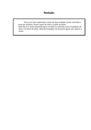 Resolução:



        Faz-se um corte repartindo o bolo em duas metades (como cortando-o
para por recheio), ficará a parte de cima e a parte de baixo.
Após faz-se 2 cortes perpendiculares no bolo (+) partindo assim os pedaços de
cima e de baixo do bolo, obtendo 8 pedaços de tamanhos iguais com apenas 3
cortes.
 