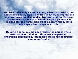 Um laço fluídico liga a alma ao organismo material e, por
esse vínculo sutil, espécie de fio condutor, as impressões
e as vontades da alma podem transmitir-se ao cérebro.
Quanto mais a alma se afasta do corpo e penetra nas
regiões etéreas, tanto mais fraco é esse vínculo, tanto
mais vaga a lembrança ao acordar.
Durante o sono, a alma pode reparar as perdas vitais
causadas pelo trabalho cotidiano e a regenerar o
organismo adormecido, infundindo-lhe as forças tiradas
do mundo cósmico.
 
