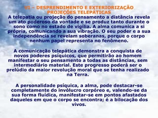 VI – DESPRENDIMENTO E EXTERIORIZAÇÃO
PROJEÇÕES TELEPÁTICAS
A telepatia ou projeção do pensamento a distância revela
um ato poderoso da vontade e se produz tanto durante o
sono como no estado de vigília. A alma comunica a si
própria, comunicando a sua vibração. O seu poder e a sua
independência se revelam soberanas, porque o corpo
nenhum papel representa no fenômeno.
A comunicação telepática demonstra a conquista de
novos poderes psíquicos, que permitirão ao homem
manifestar o seu pensamento a todas as distâncias, sem
intermediário material. Este progresso poderá ser o
prelúdio da maior revolução moral que se tenha realizado
na Terra.
A personalidade psíquica, a alma, pode destacar-se
completamente do invólucro corpóreo e, valendo-se da
sua forma fluídica, manifestar-se em pontos afastados
daqueles em que o corpo se encontra; é a bilocação dos
vivos.
 
