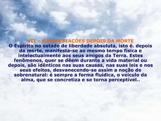 VII – MANIFESTAÇÕES DEPOIS DA MORTE
O Espírito no estado de liberdade absoluta, isto é. depois
da morte, manifesta-se ao mesmo tempo física e
intelectualmente aos seus amigos da Terra. Estes
fenômenos, quer se dêem durante a vida material ou
depois, são idênticos nas suas causas, nas suas leis e nos
seus efeitos, desvanecendo-se assim a noção de
sobrenatural: é sempre a forma fluídica, o veículo da
alma, que se concretiza e se torna perceptível..
 