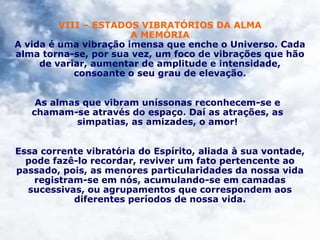 VIII – ESTADOS VIBRATÓRIOS DA ALMA
A MEMÓRIA
A vida é uma vibração imensa que enche o Universo. Cada
alma torna-se, por sua vez, um foco de vibrações que hão
de variar, aumentar de amplitude e intensidade,
consoante o seu grau de elevação.
As almas que vibram uníssonas reconhecem-se e
chamam-se através do espaço. Daí as atrações, as
simpatias, as amizades, o amor!
Essa corrente vibratória do Espírito, aliada à sua vontade,
pode fazê-lo recordar, reviver um fato pertencente ao
passado, pois, as menores particularidades da nossa vida
registram-se em nós, acumulando-se em camadas
sucessivas, ou agrupamentos que correspondem aos
diferentes períodos de nossa vida.
 
