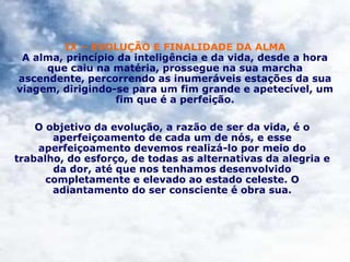 IX – EVOLUÇÃO E FINALIDADE DA ALMA
A alma, princípio da inteligência e da vida, desde a hora
que caiu na matéria, prossegue na sua marcha
ascendente, percorrendo as inumeráveis estações da sua
viagem, dirigindo-se para um fim grande e apetecível, um
fim que é a perfeição.
O objetivo da evolução, a razão de ser da vida, é o
aperfeiçoamento de cada um de nós, e esse
aperfeiçoamento devemos realizá-lo por meio do
trabalho, do esforço, de todas as alternativas da alegria e
da dor, até que nos tenhamos desenvolvido
completamente e elevado ao estado celeste. O
adiantamento do ser consciente é obra sua.
 