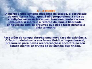 X – A MORTE
A morte é uma simples mudança de estado, a destruição
de uma forma frágil que já não proporciona à vida as
condições necessárias ao seu funcionamento e a sua
evolução. A morte é o retorno da alma à liberdade,
enriquecida com os arquivos que pôde fazer durante a
vida terrestre.
Para além da campa abre-se uma nova fase de existência.
O Espírito debaixo da sua forma fluídica, imponderável,
prepara-se para novas reencarnações; encontra no seu
estado mental os frutos da existência que findou.
 