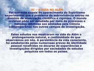 XI – A VIDA NO ALÉM
Foi somente depois do aparecimento do Espiritismo
experimental que o problema da sobrevivência entrou no
domínio da observação científica e rigorosa. O mundo
invisível pôde ser estudado por meio de processos e
métodos idênticos aos adotados pela Ciência
contemporânea nos outros campos de investigação.
Estes estudos nos mostraram na vida do Além o
prolongamento natural, a continuidade do que
observamos em nós. A persistência da vida consciente,
foi estabelecida pelas numerosas provas de identidade
pessoal recolhidas no decurso de experiências e
investigações dirigidas por sociedades de estudos
psíquicos em todos os países.
 