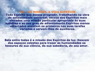 XII – AS MISSÕES, A VIDA SUPERIOR
Todo Espírito que deseja progredir, trabalhando na obra
de solidariedade universal, recebe dos Espíritos mais
elevados uma missão particular apropriada às suas
aptidões e ao seu grau de adiantamento.Espíritos menos
adiantados assistem os primeiros nas suas tarefas
variadas e servem-lhes de auxiliares.
Bela entre todas é a missão dos Espíritos de luz. Descem
dos espaços celestes para trazer às humanidades os
tesouros da sua ciência, da sua sabedoria, do seu amor.
 