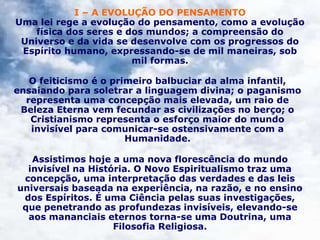 I – A EVOLUÇÃO DO PENSAMENTO
Uma lei rege a evolução do pensamento, como a evolução
física dos seres e dos mundos; a compreensão do
Universo e da vida se desenvolve com os progressos do
Espírito humano, expressando-se de mil maneiras, sob
mil formas.
O feiticismo é o primeiro balbuciar da alma infantil,
ensaiando para soletrar a linguagem divina; o paganismo
representa uma concepção mais elevada, um raio de
Beleza Eterna vem fecundar as civilizações no berço; o
Cristianismo representa o esforço maior do mundo
invisível para comunicar-se ostensivamente com a
Humanidade.
Assistimos hoje a uma nova florescência do mundo
invisível na História. O Novo Espiritualismo traz uma
concepção, uma interpretação das verdades e das leis
universais baseada na experiência, na razão, e no ensino
dos Espíritos. É uma Ciência pelas suas investigações,
que penetrando as profundezas invisíveis, elevando-se
aos mananciais eternos torna-se uma Doutrina, uma
Filosofia Religiosa.
 