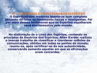 II – O CRITÉRIO DA DOUTRINA DOS ESPÍRITOS
O Espiritualismo moderno baseia-se num completo
conjunto de fatos ou fenômenos físicos e inteligentes. Foi
por meio desses fenômenos que os Espíritos espalharam
seus ensinamentos pelo mundo.
Na elaboração de o Livro dos Espíritos, contendo os
princípios da Doutrina dos Espíritos, Allan Kardec realizou
o imenso trabalho de classificar e coordenar milhões de
comunicações, obtidas em todas os pontos do mundo;
reuniu-as, após certificar-se da sua autenticidade,
conservando somente aquelas em que as afirmações
eram concordes.
 