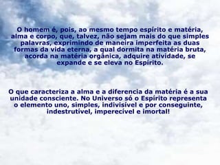 O homem é, pois, ao mesmo tempo espírito e matéria,
alma e corpo, que, talvez, não sejam mais do que simples
palavras, exprimindo de maneira imperfeita as duas
formas da vida eterna, a qual dormita na matéria bruta,
acorda na matéria orgânica, adquire atividade, se
expande e se eleva no Espírito.
O que caracteriza a alma e a diferencia da matéria é a sua
unidade consciente. No Universo só o Espírito representa
o elemento uno, simples, indivisível e por conseguinte,
indestrutível, imperecível e imortal!
 