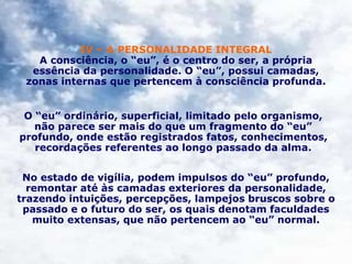 IV – A PERSONALIDADE INTEGRAL
A consciência, o “eu”, é o centro do ser, a própria
essência da personalidade. O “eu”, possui camadas,
zonas internas que pertencem à consciência profunda.
O “eu” ordinário, superficial, limitado pelo organismo,
não parece ser mais do que um fragmento do “eu”
profundo, onde estão registrados fatos, conhecimentos,
recordações referentes ao longo passado da alma.
No estado de vigília, podem impulsos do “eu” profundo,
remontar até às camadas exteriores da personalidade,
trazendo intuições, percepções, lampejos bruscos sobre o
passado e o futuro do ser, os quais denotam faculdades
muito extensas, que não pertencem ao “eu” normal.
 