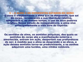 V – A ALMA E OS DIFERENTES ESTADOS DO SONO
O sono é simplesmente a alma que se desprende, que sai
do corpo, recuperando a sua liberdade relativa,
temporária e, ao mesmo tempo, o uso de seus poderes
ocultos. Nesse estado de independência, a alma vive
antecipadamente a vida livre do Espírito.
Os sentidos da alma, os sentidos psíquicos, dos quais os
sentidos do corpo são a manifestação externa e
amortecida, entram em ação, despertam nas profundezas
do ser; à medida que a alma se desprende e se eleva, a
ação desses sentidos torna-se predominante, e os sonhos
adquirem uma lucidez, uma nitidez notáveis.
 