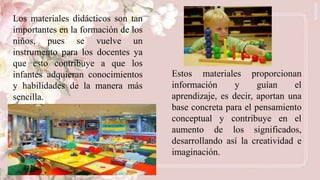 Los materiales didácticos son tan
importantes en la formación de los
niños, pues se vuelve un
instrumento para los docentes ya
que esto contribuye a que los
infantes adquieran conocimientos
y habilidades de la manera más
sencilla.
Estos materiales proporcionan
información y guían el
aprendizaje, es decir, aportan una
base concreta para el pensamiento
conceptual y contribuye en el
aumento de los significados,
desarrollando así la creatividad e
imaginación.