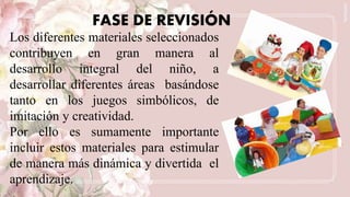 FASE DE REVISIÓN
Los diferentes materiales seleccionados
contribuyen en gran manera al
desarrollo integral del niño, a
desarrollar diferentes áreas basándose
tanto en los juegos simbólicos, de
imitación y creatividad.
Por ello es sumamente importante
incluir estos materiales para estimular
de manera más dinámica y divertida el
aprendizaje.