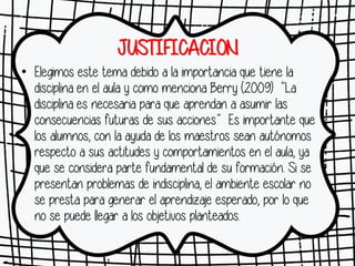 JUSTIFICACION
• Elegimos este tema debido a la importancia que tiene la
disciplina en el aula y como menciona Berry (2009) “La
disciplina es necesaria para que aprendan a asumir las
consecuencias futuras de sus acciones” Es importante que
los alumnos, con la ayuda de los maestros sean autónomos
respecto a sus actitudes y comportamientos en el aula, ya
que se considera parte fundamental de su formación. Si se
presentan problemas de indisciplina, el ambiente escolar no
se presta para generar el aprendizaje esperado, por lo que
no se puede llegar a los objetivos planteados.
 