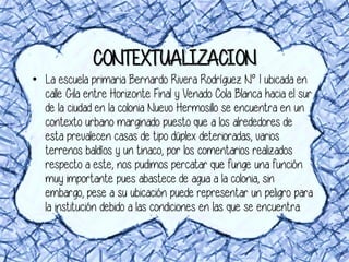 CONTEXTUALIZACION
• La escuela primaria Bernardo Rivera Rodríguez N° 1 ubicada en
calle Gila entre Horizonte Final y Venado Cola Blanca hacia el sur
de la ciudad en la colonia Nuevo Hermosillo se encuentra en un
contexto urbano marginado puesto que a los alrededores de
esta prevalecen casas de tipo dúplex deterioradas, varios
terrenos baldíos y un tinaco, por los comentarios realizados
respecto a este, nos pudimos percatar que funge una función
muy importante pues abastece de agua a la colonia, sin
embargo, pese a su ubicación puede representar un peligro para
la institución debido a las condiciones en las que se encuentra.
 