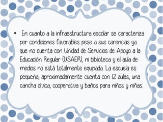 • En cuanto a la infraestructura escolar se caracteriza
por condiciones favorables pese a sus carencias ya
que no cuenta con Unidad de Servicios de Apoyo a la
Educación Regular (USAER), ni biblioteca y el aula de
medios no está totalmente equipada. La escuela es
pequeña, aproximadamente cuenta con 12 aulas, una
cancha cívica, cooperativa y baños para niños y niñas.
 