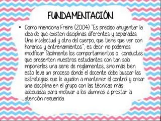 FUNDAMENTACIÓN
• Como menciona Freire (2004) “Es preciso ahuyentar la
idea de que existen disciplinas diferentes y separadas.
Una intelectual y otra del cuerpo, que tiene que ver con
horarios y entrenamientos”; es decir no podemos
modificar fácilmente los comportamientos o conductas
que presenten nuestros estudiantes con tan solo
imponerles una serie de reglamentos, sino más bien
esto lleva un proceso donde el docente debe buscar las
estrategias que le ayuden a mantener el control y crear
una disciplina en el grupo con las técnicas más
adecuadas para motivar a los alumnos a prestar la
atención requerida.
 