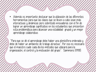 • Además es importante destacar que la utilización de las diferentes
herramientas para que las clases que se lleven a cabo sean más
interactivas y dinámicas pero sobretodo innovadoras con el fin de
lograr un aprendizaje significativo en los estudiantes que presenten
esta problemática para alcanzar una estabilidad grupal y un mejor
aprendizaje colaborativo.
“Para que se dé el aprendizaje debe haber una atmósfera ordenada y
debe de haber un ambiente de trabajo atractivo”. Por eso es necesario
que el maestro cuide cada día los métodos que utilizará para la
organización, el control y la motivación del grupo”. Sammons (1998).
 