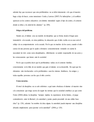además hay que reconocer que esta problemática no se debe únicamente a lo que el maestro
haga o deje de hacer, como mencionan Carda y Larrosa (2007) “la indisciplina y el conflicto
aparecen en los centros educativos con distinta intensidad según el tipo de centro, el contexto
donde se ubica y la edad de los alumnos” (p. 209).
Origen del problema.
Siendo así, el infante crea un modelo de disciplina que se forma desde el hogar para
transmitirlo a la escuela, en otras palabras, la educación que el niño reciba en su casa será el
reflejo de su comportamiento en la escuela. Por lo que en muchos de los casos, cuando el niño
carece de una persona que le ayude a formarse conscientemente tomando en cuenta la
necesidad de vivir como seres disciplinados, difícilmente se sentirá responsable de sus actos y
las consecuencias que tienen ante la sociedad.
Por lo que se podría decir que la problemática radica en el contexto familiar,
concretamente en la falta de un modelo que guíe al alumno en su desarrollo. De aquí que los
elementos más involucrados en la problemática sean los mismos familiares, los amigos y
todas aquellas personas con las que el niño convive.
Consecuencias.
El nivel de disciplina no es solo referirnos a qué tanto obedezca el alumno al maestro sino
a la consciencia que tenga acerca de seguir las normas que la sociedad establece ya que como
Freire (2004) afirma la disciplina “siempre implica la experiencia de los límites, el juego
contradictorio entre la libertad y la autoridad y jamás puede prescindir de una sólida base
ética” (p. 128) , además “en nombre de ética alguna la autoridad pueda imponer una disciplina
absurda simplemente para ejercitar en la autoridad” (2004, p. 128).
 