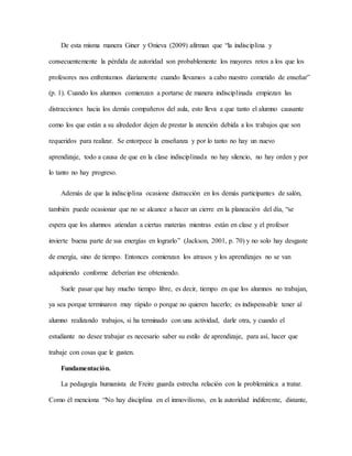 De esta misma manera Giner y Onieva (2009) afirman que “la indisciplina y
consecuentemente la pérdida de autoridad son probablemente los mayores retos a los que los
profesores nos enfrentamos diariamente cuando llevamos a cabo nuestro cometido de enseñar”
(p. 1). Cuando los alumnos comienzan a portarse de manera indisciplinada empiezan las
distracciones hacia los demás compañeros del aula, esto lleva a que tanto el alumno causante
como los que están a su alrededor dejen de prestar la atención debida a los trabajos que son
requeridos para realizar. Se entorpece la enseñanza y por lo tanto no hay un nuevo
aprendizaje, todo a causa de que en la clase indisciplinada no hay silencio, no hay orden y por
lo tanto no hay progreso.
Además de que la indisciplina ocasione distracción en los demás participantes de salón,
también puede ocasionar que no se alcance a hacer un cierre en la planeación del día, “se
espera que los alumnos atiendan a ciertas materias mientras están en clase y el profesor
invierte buena parte de sus energías en lograrlo” (Jackson, 2001, p. 70) y no solo hay desgaste
de energía, sino de tiempo. Entonces comienzan los atrasos y los aprendizajes no se van
adquiriendo conforme deberían irse obteniendo.
Suele pasar que hay mucho tiempo libre, es decir, tiempo en que los alumnos no trabajan,
ya sea porque terminaron muy rápido o porque no quieren hacerlo; es indispensable tener al
alumno realizando trabajos, si ha terminado con una actividad, darle otra, y cuando el
estudiante no desee trabajar es necesario saber su estilo de aprendizaje, para así, hacer que
trabaje con cosas que le gusten.
Fundamentación.
La pedagogía humanista de Freire guarda estrecha relación con la problemática a tratar.
Como él menciona “No hay disciplina en el inmovilismo, en la autoridad indiferente, distante,
 