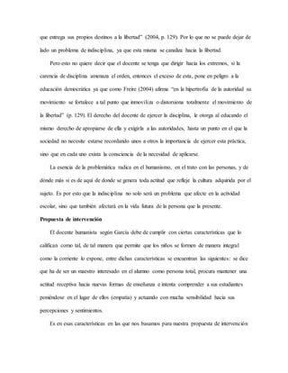 que entrega sus propios destinos a la libertad” (2004, p. 129). Por lo que no se puede dejar de
lado un problema de indisciplina, ya que esta misma se canaliza hacia la libertad.
Pero esto no quiere decir que el docente se tenga que dirigir hacia los extremos, si la
carencia de disciplina amenaza el orden, entonces el exceso de esta, pone en peligro a la
educación democrática ya que como Freire (2004) afirma “en la hipertrofia de la autoridad su
movimiento se fortalece a tal punto que inmoviliza o distorsiona totalmente el movimiento de
la libertad” (p. 129). El derecho del docente de ejercer la disciplina, le otorga al educando el
mismo derecho de apropiarse de ella y exigirla a las autoridades, hasta un punto en el que la
sociedad no necesite estarse recordando unos a otros la importancia de ejercer esta práctica,
sino que en cada uno exista la consciencia de la necesidad de aplicarse.
La esencia de la problemática radica en el humanismo, en el trato con las personas, y de
dónde más si es de aquí de donde se genera toda actitud que refleje la cultura adquirida por el
sujeto. Es por esto que la indisciplina no solo será un problema que afecte en la actividad
escolar, sino que también afectará en la vida futura de la persona que la presente.
Propuesta de intervención
El docente humanista según García debe de cumplir con ciertas características que lo
califican como tal, de tal manera que permite que los niños se formen de manera integral
como la corriente lo expone, entre dichas características se encuentran las siguientes: se dice
que ha de ser un maestro interesado en el alumno como persona total, procura mantener una
actitud receptiva hacia nuevas formas de enseñanza e intenta comprender a sus estudiantes
poniéndose en el lugar de ellos (empatía) y actuando con mucha sensibilidad hacia sus
percepciones y sentimientos.
Es en esas características en las que nos basamos para nuestra propuesta de intervención
 