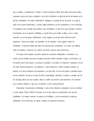 que se explica a continuación: el lunes se abre el espacio al final de la clase para que lo niños
comenten acerca de cómo se sintieron en el día, la reflexión se debe de dar de tal manera en la
que los estudiantes con mayor indisciplina expliquen el porqué de sus acciones, si es que la
clase no les parece interesante, si tienen algún problema con sus compañeros o con el docente,
si consideran que el tiempo que dedican a las actividades es más de lo que necesitan, etcétera.
El propósito en sí es generar el diálogo y a partir de lo que resulte se llega a uno o varios
acuerdos, ya sea de grupo, individuales o por equipos, en el que todos deben de estar
dispuestos a hacer un cambio, por ejemplo si a los alumnos no les agrada el tipo de
actividades el docente tendrá que hacer las adecuaciones pertinentes, o si existe un conflicto
entre los alumnos, promover los valores necesarios para la sana convivencia.
A lo largo de la semana se ponen marcha los acuerdos establecidos el día lunes y se
anotan en un rotafolio para que se tengan presentes, habrá acuerdos a largo y corto plazo, de
tal manera que el día viernes se retome la actividad y se realice la respectiva evaluación en sus
tres tipos (heteroevaluación, coevaluación y autoevaluación), donde el grupo comente en
general si es que se lograron los propósitos y en qué nivel, los de corto plazo se pueden borrar
con la condición de que no se deje de lado el aprendizaje generado. Cuando se cumpla uno de
los de largo plazo (un mes o quince días) se realiza un convivio para promover al ser inserto
en el contexto humano y que viva en relación con los demás (García)
Claramente la promoción del diálogo es uno de los objetivos principales de esta actividad
y como afirma Freire (2002) el docente no es el que educa en exclusividad sino que los
estudiantes y el mismo maestro se educan en el diálogo y en la conversación recíproca,
eliminando así la dicotomía de sujeto y objeto en el proceso educativo.
 