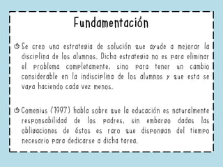 Fundamentación
Se creo una estrategia de solución que ayude a mejorar la
disciplina de los alumnos. Dicha estrategia no es para eliminar
el problema completamente, sino para tener un cambio
considerable en la indisciplina de los alumnos y que esta se
vaya haciendo cada vez menos.
Comenius (1997) habla sobre que la educación es naturalmente
responsabilidad de los padres, sin embargo dadas las
obligaciones de éstos es raro que dispongan del tiempo
necesario para dedicarse a dicha tarea.
 
