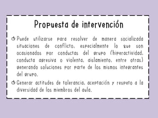 Propuesta de intervención
Puede utilizarse para resolver de manera socializada
situaciones de conflicto, especialmente lo que son
ocasionados por conductas del grupo (hiperactividad,
conducta agresiva o violenta, aislamiento, entre otras)
generando soluciones por parte de los mismos integrantes
del grupo.
Generar actitudes de tolerancia, aceptación y respeto a la
diversidad de los miembros del aula.
 