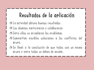 Resultados de la aplicación
La actividad obtuvo buenos resultados
Los alumnos participaron y colaboraron
Entre ellos se arreglaron los problemas
Compartían posibles soluciones a los conflictos del
grupo.
Se llegó a la conclusión de que todos son un mismo
grupo y entre todos se deben de ayudar.
 