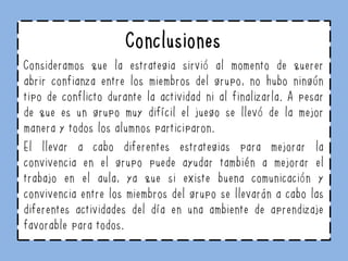 Conclusiones
Consideramos que la estrategia sirvió al momento de querer
abrir confianza entre los miembros del grupo, no hubo ningún
tipo de conflicto durante la actividad ni al finalizarla. A pesar
de que es un grupo muy difícil el juego se llevó de la mejor
manera y todos los alumnos participaron.
El llevar a cabo diferentes estrategias para mejorar la
convivencia en el grupo puede ayudar también a mejorar el
trabajo en el aula, ya que si existe buena comunicación y
convivencia entre los miembros del grupo se llevarán a cabo las
diferentes actividades del día en una ambiente de aprendizaje
favorable para todos.
 