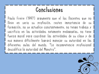 Conclusiones
Paulo Freire (1997) argumenta que el los Docentes que no
lleve en serio su profesión, resten importancia de su
formación, no se actualice constantemente, no tenga trabajo y
sacrificio en las actividades netamente pedagogías, no tiene
fuerza moral para coordinar las actividades de su clase y de
esa manera difícilmente logrará manejar su autoridad en las
diferentes aulas del mundo. “La incompetencia profesional
descalifica la autoridad del Maestro”.
 