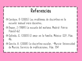 Referencias
Cardoze, D (2005) Los problemas de disciplina en la
escuela: manual para docentes.
Dewey, J (1989) La escuela del mañana. Madrid: Patria
Pág.61-62
Galindo, G. (2003) El amor en la familia. México: SEP, Pág.
46.
García, A. (2008) La disciplina escolar. –Murcia: Universidad
de Murcia, Servicio de publicaciones. Pág. 134
 
