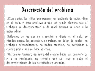 Descripción del problema
Son varios los niños que generan un ambiente de indisciplina
en el aula, y esto conlleva a que los demás alumnos que sí
trabajan se desconcentren o de igual manera se unan a la
indisciplina.
Algunos de los que se presentan a diario en el aula: se
pierden cosas, las esconden, se pelean, no dejan de hablar, no
trabajan adecuadamente, no poden atención, no participan o
cuando participan se hace un caos.
El comportamiento agresivo del alumno hacia sus compañeros
y a la profesora, no permite que se lleve a cabo el
desenvolvimiento de las actividades planeadas.
 