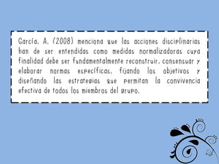 García, A. (2008) menciona que las acciones disciplinarias
han de ser entendidas como medidas normalizadoras cuya
finalidad debe ser fundamentalmente reconstruir, consensuar y
elaborar normas específicas, fijando los objetivos y
diseñando las estrategias que permitan la convivencia
efectiva de todos los miembros del grupo.
 