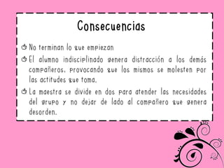 Consecuencias
No terminan lo que empiezan
El alumno indisciplinado genera distracción a los demás
compañeros, provocando que los mismos se molesten por
las actitudes que toma.
La maestra se divide en dos para atender las necesidades
del grupo y no dejar de lado al compañero que genera
desorden.
 