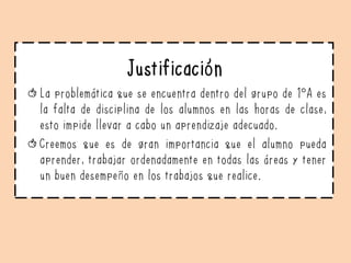 Justificación
La problemática que se encuentra dentro del grupo de 1°A es
la falta de disciplina de los alumnos en las horas de clase,
esto impide llevar a cabo un aprendizaje adecuado.
Creemos que es de gran importancia que el alumno pueda
aprender, trabajar ordenadamente en todas las áreas y tener
un buen desempeño en los trabajos que realice.
 