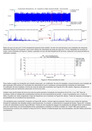 Notou-se que um pico em 7,5 Hz inexplicável aparecia toda medida do trem de acionamento e em medições de máquinas
diferentes direção no Fourdrinier. Isso é bem abaixo da velocidade de saída da caixa de 17,8 Hz. Medições de corrente do
motor, como mostrado na Figura 4, abaixo, expostas um pico de alta freqüência 6X de linha, indicando uma possível falha dc
retificador unidade.




                                                       Figura 4 • fft da corrente do motor

Para melhor avaliar as oscilações da unidade observada, um codificador de eixo foi instalado, proporcionando uma medição de
alta resolução (350 pulsos por revolução) de velocidade do eixo e quaisquer correspondentes variações de velocidade.
O codificador de eixo instalado e forma de onda de saída são mostrados nas Figuras 5A e 5B, abaixo. Algumas variações de
velocidade pode ser facilmente observado na forma de onda.

Análise mais aprofundada da forma de onda de saída expostos modulação de frequência de 6,5 Hz, e um 180 ° fase de
mudança. Cada um destes são considerados indícios de uma ressonância de torção - o que é consistente com o modo de
falha. O grafico de bode (magnitude e fase de frequência vs) é mostrado na Figura 6A, abaixo. Teste de resposta a investigar a
possibilidade de um problema de ressonância.

 Os resultados para o jackshaft, mostrado na Figura 6B, abaixo, indicam alguma resposta Note-se que o teste de resposta
forçada foi realizada nas direções radial e axial acessíveis, no entanto, a ressonância é suspeita de torção. Figura 6A • unidade
e caixa de velocidades arranjo Figura 6B lado • frente do rolo impulsionar Apesar de amplitudes de vibração foram encontrados
para ser muito baixa, as recomendações foram submetidos a substituir os SCRs e instalar um "notch" filtro para impedir o
funcionamento contínuo da unidade no faixa de 6-8 Hz. Desde a implementação das recomendações, não têm falhas adicionais
ocontecendo.
 