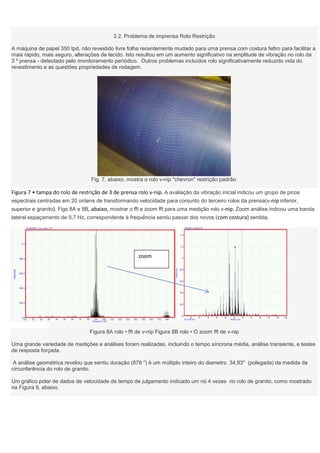 2.2. Problema de imprensa Rolo Restrição

A máquina de papel 350 tpd, não revestido livre folha recentemente mudado para uma prensa com costura feltro para facilitar a
mais rápido, mais seguro, alterações de tecido. Isto resultou em um aumento significativo na amplitude de vibração no rolo da
3 º prensa - detectado pelo monitoramento periódico. Outros problemas incluídos rolo significativamente reduzido vida do
revestimento e as questões propriedades de rodagem.




                                 Fig. 7, abaixo, mostra o rolo v-nip "chevron" restrição padrão.

Figura 7 • tampa do rolo de restrição de 3 de prensa rolo v-nip. A avaliação da vibração inicial indicou um grupo de picos
espectrais centradas em 20 ordens de transformando velocidade para conjunto do terceiro rolos da prensa(v-nip inferior,
superior e granito). Figs 8A e 8B, abaixo, mostrar o fft e zoom fft para uma medição rolo v-nip. Zoom análise indicou uma banda
lateral espaçamento de 0,7 Hz, correspondente à frequência sentiu passar dos novos (com costura) sentida.




                                                     zoom




                                Figura 8A rolo • fft de v-nip Figura 8B rolo • O zoom fft de v-nip

Uma grande variedade de medições e análises foram realizadas, incluindo o tempo síncrona média, análise transiente, e testes
de resposta forçada.

 A análise geométrica revelou que sentiu duração (878 ") é um múltiplo inteiro do diametro 34,93" (polegada) da medida da
circunferência do rolo de granito.

Um gráfico polar de dados de velocidade de tempo de julgamento indicado um nó 4 vezes no rolo de granito, como mostrado
na Figura 9, abaixo.
 