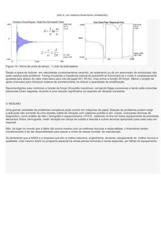 (Isto é, um sistema levemente umedecido).




Figura 14 • forma de onda de tempo : 1 ciclo da bobinadeira

Desde a opera de bobinar em velocidades constantemente variando, de isolamento ou de um absorvedor de sintonizado não
pode resolver este problema. Tuning (mudando a freqüência natural do jackshaft) só funcionará se o modo é cuidadosamente
ajustada para abaixo do valor mais baixo para rolo de papel 4X ( 30 Hz), mas acima a função 3X forçar. Alterar o projeto de
apoio (mancais) para introduzir sistema de amortecimento irá reduzir a quantidade de amplificação.

Recomendações para minimizar a função de forçar (frouxidão mecânica), corrigindo folgas excessivas e tendo solta conexões
estruturais foram seguidas, levando a uma redução significativa na resposta de vibração transiente.



3- RESUMO

Uma grande variedade de problemas complexos pode ocorrer em máquinas de papel. Solução de problemas podem exigir
a aplicação não somente de uma simples coleta de vibração com coletores portatio e sim outras avançadas técnicas de
diagnóstico, como análise de oleo ( ferrografia e espectrometria ) O.D.S , sistemas on line em todos equipamente de prioridade,
elementos finitos, termografia, medir vibração em rampa de subida e descida e outras tecnicas apropriado para cada caso em
especial.

Não há lugar no mundo que a falha não ocorra mesmo com os melhores tecnicas e especialistas, o importante destes
monitoramento e de dar disponibilidade para operar a niveis de classe mundial de manutenção.

So lembrando que a NASA e a empresa que tem a melhor estrutura, engenheiros, doutores, equipamento de melhor tecnica e
qualidade, mas mesmo assim no programa espacial há varias percas humanas e naves espaciais, por falhas de equipamento.
 