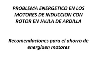 PROBLEMA ENERGETICO EN LOS
MOTORES DE INDUCCION CON
ROTOR EN JAULA DE ARDILLA
Recomendaciones para el ahorro de
energiaen motores
 