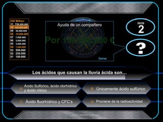 Por  150.000.000 € x  x Los ácidos que causan la lluvia ácida son… Únicamente ácido sulfúrico Ácido Sulfúrico, ácido clorhídrico  y ácido nítrico Ácido fluorhídrico y CFC’s Proviene de la radioactividad ? Ayuda de un compañero Cerrar ? 50/50  2 
